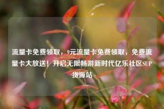 流量卡免费领取，9元流量卡免费领取，免费流量卡大放送！开启无限畅游新时代亿乐社区SUP货源站