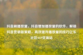 抖音刷播放量，抖音增加播放量的软件，解锁抖音营销新策略，高效提升播放量的技巧亿乐社区SUP货源站